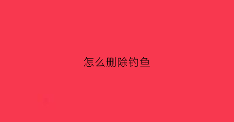 “怎么删除钓鱼(钓鱼人app怎么删除自己发的帖子)