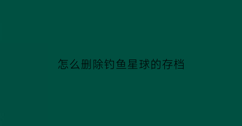 “怎么删除钓鱼星球的存档(钓鱼星球家里装备怎么拿)