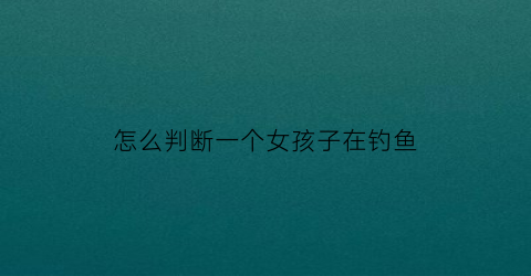 “怎么判断一个女孩子在钓鱼(怎么判断一个女孩子在钓鱼呢)