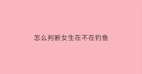 “怎么判断女生在不在钓鱼(如何判断一个女生是不是在钓鱼)