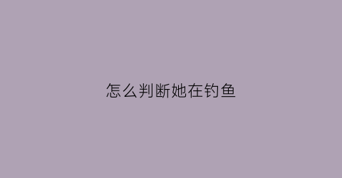 怎么判断她在钓鱼(怎么判断钓到鱼了)