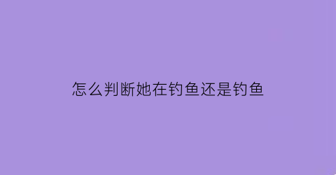 怎么判断她在钓鱼还是钓鱼(怎么看出对方是在钓鱼)