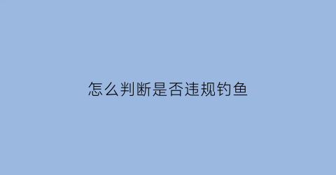 怎么判断是否违规钓鱼(钓鱼怎么判断有没有鱼)