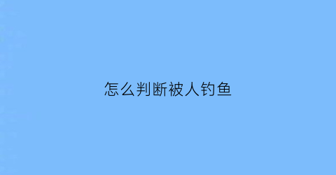 “怎么判断被人钓鱼(怎么判断一个人是不是在钓你)