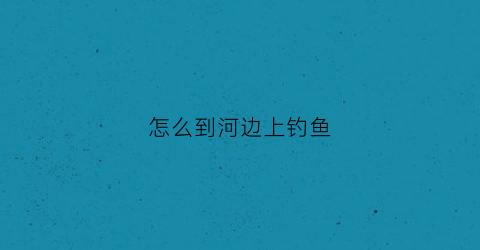 怎么到河边上钓鱼(怎么在河边钓鱼)
