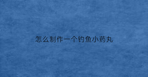 怎么制作一个钓鱼小药丸(高手自制钓鱼小药配方)