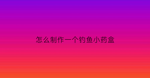 怎么制作一个钓鱼小药盒(怎么制作一个钓鱼小药盒图片)