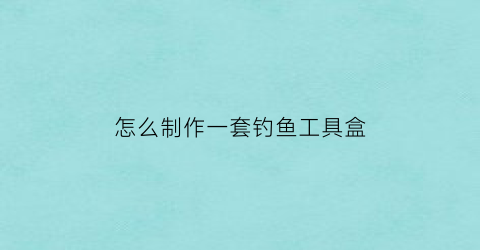 “怎么制作一套钓鱼工具盒(钓鱼工具怎么组装)