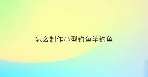 怎么制作小型钓鱼竿钓鱼(怎么制作小型钓鱼竿钓鱼视频)