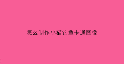 怎么制作小猫钓鱼卡通图像(简单的小猫钓鱼图怎么画)