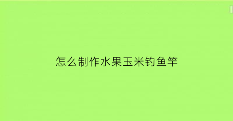 怎么制作水果玉米钓鱼竿(水果玉米钓鱼制作方法)