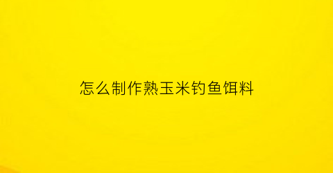 怎么制作熟玉米钓鱼饵料(熟玉米怎么做饵料)