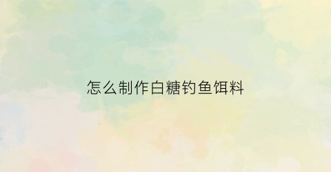 “怎么制作白糖钓鱼饵料(怎么制作白糖钓鱼饵料视频教程)