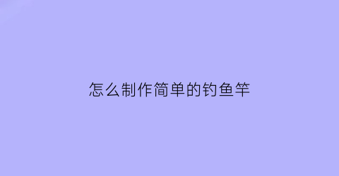 “怎么制作简单的钓鱼竿(怎么制作简单的钓鱼竿教程)