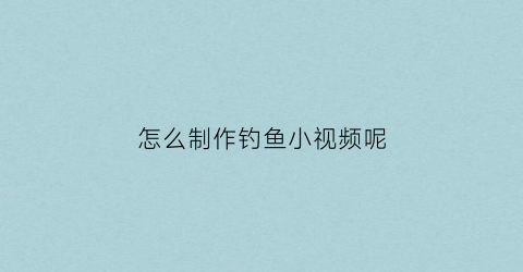 怎么制作钓鱼小视频呢(钓鱼视频如何赚钱)