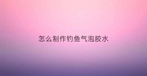 怎么制作钓鱼气泡胶水(钓鱼气泡弹有用吗)