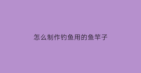 怎么制作钓鱼用的鱼竿子(制作钓鱼竿儿的视频)