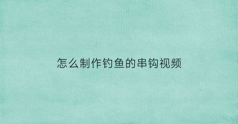 怎么制作钓鱼的串钩视频(怎么制作钓鱼的串钩视频教程)
