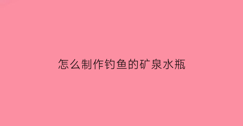 怎么制作钓鱼的矿泉水瓶(矿泉水瓶做钓鱼器怎么制作方法)
