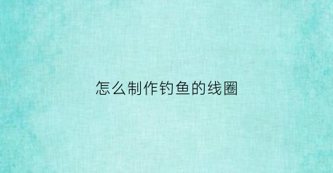 怎么制作钓鱼的线圈(制作钓鱼线组)