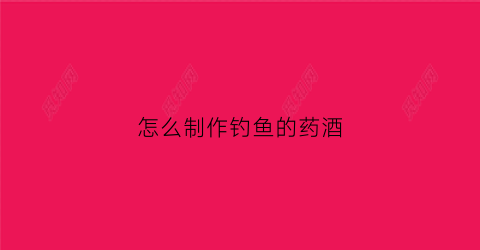 怎么制作钓鱼的药酒(自制钓鱼药酒的配方大全)