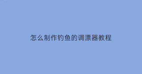 “怎么制作钓鱼的调漂器教程(怎么制作钓鱼的调漂器教程视频)