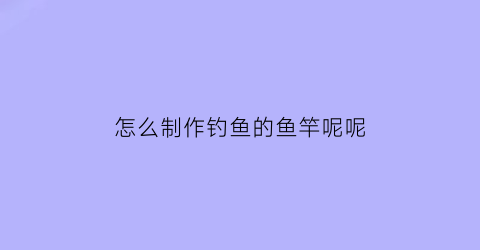 怎么制作钓鱼的鱼竿呢呢(怎么样做钓鱼竿)