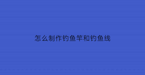 怎么制作钓鱼竿和钓鱼线(怎么制作钓鱼竿视频)