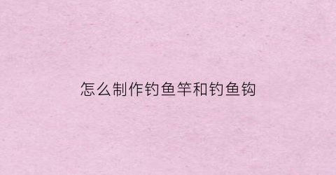 怎么制作钓鱼竿和钓鱼钩(怎么制作钓鱼竿和钓鱼钩子)