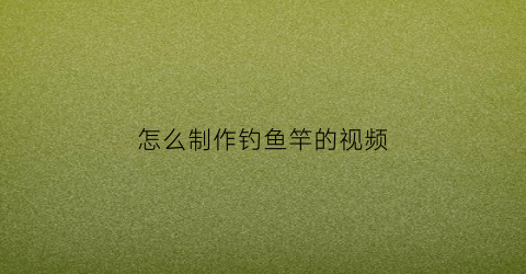 怎么制作钓鱼竿的视频(制作鱼竿钓鱼视频)