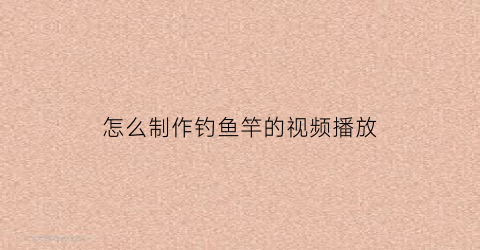 “怎么制作钓鱼竿的视频播放(怎样制作钓鱼杆)