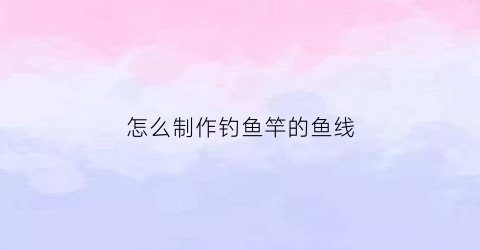 怎么制作钓鱼竿的鱼线(怎么弄钓鱼竿的线)