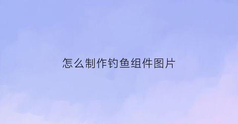 “怎么制作钓鱼组件图片(如何制作钓鱼工具视频教程)