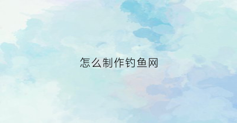 “怎么制作钓鱼网(怎么制作钓鱼网子视频)