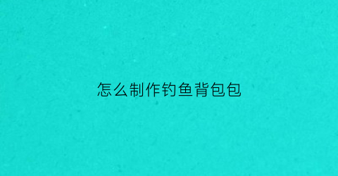 怎么制作钓鱼背包包(钓鱼背包哪个品牌质量好呢)