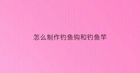 “怎么制作钓鱼钩和钓鱼竿(如何自制鱼钩和鱼竿)