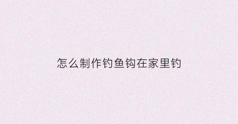 怎么制作钓鱼钩在家里钓(怎么制作钓鱼钩在家里钓鲤鱼视频)