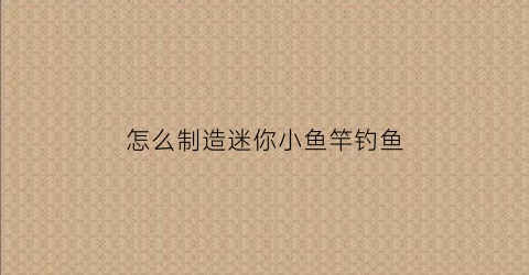 怎么制造迷你小鱼竿钓鱼(怎么制造迷你小鱼竿钓鱼线)