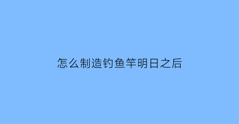 怎么制造钓鱼竿明日之后(明日之后中如何制作钓鱼竿)