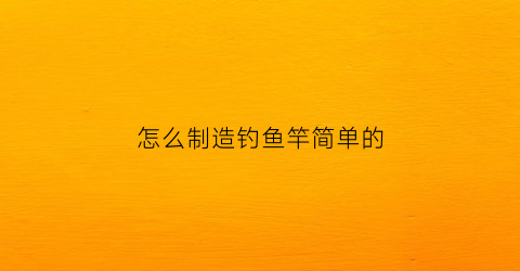 “怎么制造钓鱼竿简单的(怎么制造钓鱼竿简单的方法视频)