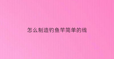 “怎么制造钓鱼竿简单的线(制作钓鱼竿)