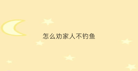怎么劝家人不钓鱼(怎么劝家人不钓鱼的句子)