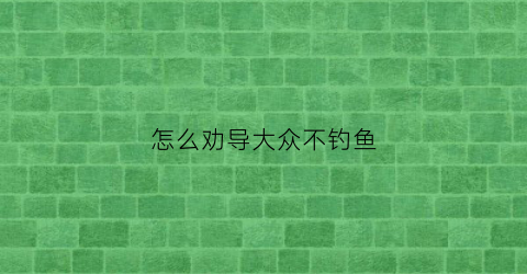 怎么劝导大众不钓鱼(怎么劝导大众不钓鱼的人)