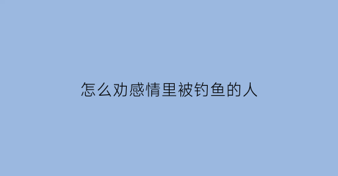 “怎么劝感情里被钓鱼的人(怎么对付钓鱼的女生)