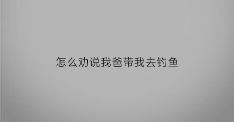 “怎么劝说我爸带我去钓鱼(怎么说服爸爸去河边玩)