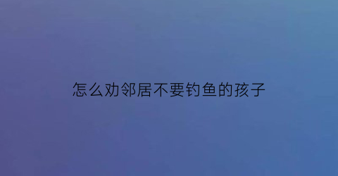 “怎么劝邻居不要钓鱼的孩子