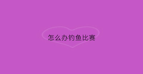怎么办钓鱼比赛(举办钓鱼比赛需要什么资质)