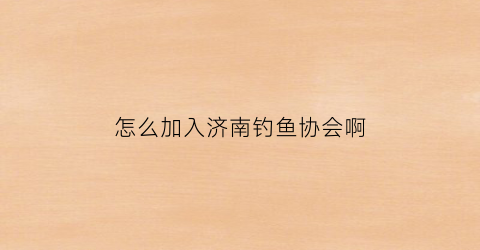 “怎么加入济南钓鱼协会啊(怎么加入济南钓鱼协会啊工作)