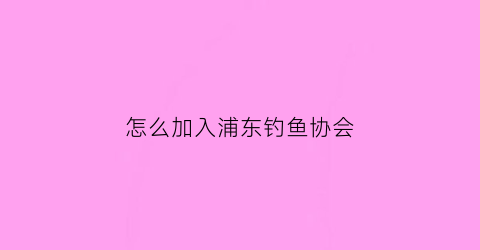 “怎么加入浦东钓鱼协会(怎么加入浦东钓鱼协会会员)