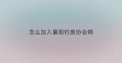 怎么加入襄阳钓鱼协会啊(襄阳钓鱼交友群)